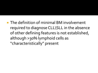  The definition of minimal BM involvement
required to diagnose CLLSLL in the absence
of other defining features is not established,
although >30% lymphoid cells as
“characteristically” present
 