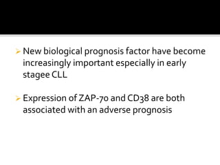  New biological prognosis factor have become
increasingly important especially in early
stagee CLL
 Expression of ZAP-70 and CD38 are both
associated with an adverse prognosis
 