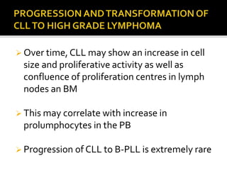  Over time, CLL may show an increase in cell
size and proliferative activity as well as
confluence of proliferation centres in lymph
nodes an BM
 This may correlate with increase in
prolumphocytes in the PB
 Progression of CLL to B-PLL is extremely rare
 
