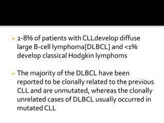  2-8% of patients with CLLdevelop diffuse
large B-cell lymphoma[DLBCL] and <1%
develop classical Hodgkin lymphoms
 The majority of the DLBCL have been
reported to be clonally related to the previous
CLL and are unmutated, whereas the clonally
unrelated cases of DLBCL usually occurred in
mutated CLL
 