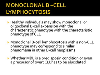  Healthy individuals may show monoclonal or
oligoclonal B-cell expansion with the
characteristic phenotype with the characteristic
phenotype of CLL
 Monoclonal B-cell lymphocytosis with a non-CLL
phenotype may correspond to similar
phenomena in other B-cell neoplasms
 Whether MBL is a predisposin condition or even
a precursor of overt CLLhas to be elucidated
 