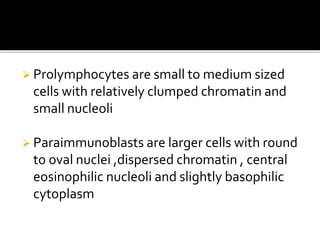 Prolymphocytes are small to medium sized
cells with relatively clumped chromatin and
small nucleoli
 Paraimmunoblasts are larger cells with round
to oval nuclei ,dispersed chromatin , central
eosinophilic nucleoli and slightly basophilic
cytoplasm
 