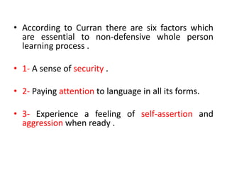 • According to Curran there are six factors which
are essential to non-defensive whole person
learning process .
• 1- A sense of security .
• 2- Paying attention to language in all its forms.
• 3- Experience a feeling of self-assertion and
aggression when ready .
 
