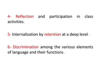 4- Reflection and participation in class
activities.
5- Internalization by retention at a deep level .
6- Discrimination among the various elements
of language and their functions .
 