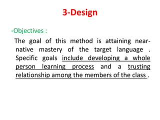 3-Design
-Objectives :
The goal of this method is attaining near-
native mastery of the target language .
Specific goals include developing a whole
person learning process and a trusting
relationship among the members of the class .
 