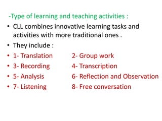 -Type of learning and teaching activities :
• CLL combines innovative learning tasks and
activities with more traditional ones .
• They include :
• 1- Translation 2- Group work
• 3- Recording 4- Transcription
• 5- Analysis 6- Reflection and Observation
• 7- Listening 8- Free conversation
 