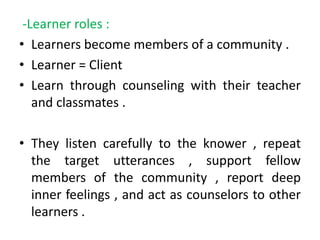 -Learner roles :
• Learners become members of a community .
• Learner = Client
• Learn through counseling with their teacher
and classmates .
• They listen carefully to the knower , repeat
the target utterances , support fellow
members of the community , report deep
inner feelings , and act as counselors to other
learners .
 