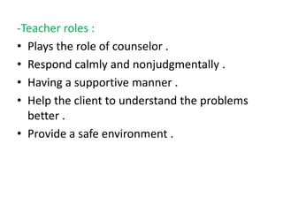 -Teacher roles :
• Plays the role of counselor .
• Respond calmly and nonjudgmentally .
• Having a supportive manner .
• Help the client to understand the problems
better .
• Provide a safe environment .
 