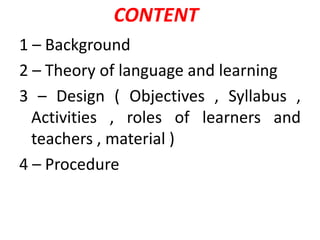 1 – Background
2 – Theory of language and learning
3 – Design ( Objectives , Syllabus ,
Activities , roles of learners and
teachers , material )
4 – Procedure
CONTENT
 