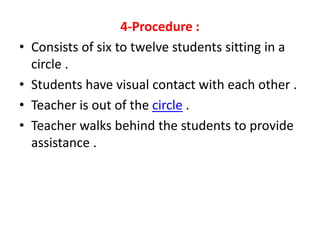 4-Procedure :
• Consists of six to twelve students sitting in a
circle .
• Students have visual contact with each other .
• Teacher is out of the circle .
• Teacher walks behind the students to provide
assistance .
 