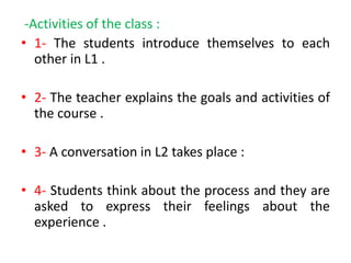 -Activities of the class :
• 1- The students introduce themselves to each
other in L1 .
• 2- The teacher explains the goals and activities of
the course .
• 3- A conversation in L2 takes place :
• 4- Students think about the process and they are
asked to express their feelings about the
experience .
 