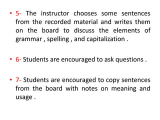 • 5- The instructor chooses some sentences
from the recorded material and writes them
on the board to discuss the elements of
grammar , spelling , and capitalization .
• 6- Students are encouraged to ask questions .
• 7- Students are encouraged to copy sentences
from the board with notes on meaning and
usage .
 