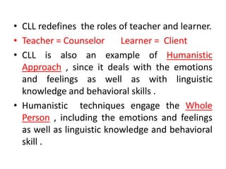 • CLL redefines the roles of teacher and learner.
• Teacher = Counselor Learner = Client
• CLL is also an example of Humanistic
Approach , since it deals with the emotions
and feelings as well as with linguistic
knowledge and behavioral skills .
• Humanistic techniques engage the Whole
Person , including the emotions and feelings
as well as linguistic knowledge and behavioral
skill .
 