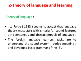 2-Theory of language and learning
-Theory of language :
• La Forge ( 1983 ) seems to accept that language
theory must start with criteria for sound features
, the sentence , and abstract models of language .
• The foreign language learners’ tasks are to
understand the sound system , derive meaning ,
and develop a basic grammar of the l2 .
 