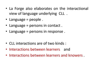 • La Forge also elaborates on the interactional
view of language underlying CLL .
• Language = people .
• Language = persons in contact .
• Language = persons in response .
• CLL interactions are of two kinds :
• Interactions between learners and
• Interactions between learners and knowers .
 