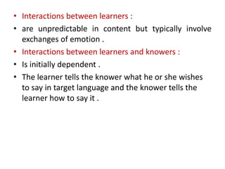 • Interactions between learners :
• are unpredictable in content but typically involve
exchanges of emotion .
• Interactions between learners and knowers :
• Is initially dependent .
• The learner tells the knower what he or she wishes
to say in target language and the knower tells the
learner how to say it .
 