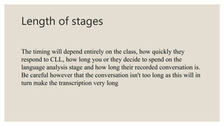 Length of stages
The timing will depend entirely on the class, how quickly they
respond to CLL, how long you or they decide to spend on the
language analysis stage and how long their recorded conversation is.
Be careful however that the conversation isn't too long as this will in
turn make the transcription very long
 