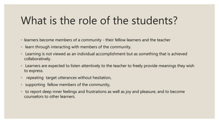 What is the role of the students?
◦ learners become members of a community - their fellow learners and the teacher
◦ learn through interacting with members of the community.
◦ Learning is not viewed as an individual accomplishment but as something that is achieved
collaboratively.
◦ Learners are expected to listen attentively to the teacher to freely provide meanings they wish
to express.
◦ repeating target utterances without hesitation,
◦ supporting fellow members of the community,
◦ to report deep inner feelings and frustrations as well as joy and pleasure, and to become
counselors to other learners.
 