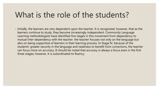What is the role of the students?
◦ Initially, the learners are very dependent upon the teacher. It is recognized, however, that as the
learners continue to study, they become increasingly independent. Community Language
Learning methodologists have identified five stages in this movement from dependency to
mutual inter-dependency with the teacher. the teacher focuses not only on the language but
also on being supportive of learners in their learning process. In Stage IV, because of the
students’ greater security in the language and readiness to benefit from corrections, the teacher
can focus more on accuracy. It should be noted that accuracy is always a focus even in the first
three stages; however, it is subordinated to fluency.
 