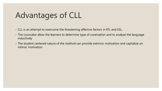 Advantages of CLL
◦ CLL is an attempt to overcome the threatening affective factors in EFL and ESL.
◦ The councelor allow the learners to determine type of coversation and to analyze the language
inductively
◦ The student centered nature of the method can provide extrincic motivation and capitalize on
intinsic motivation
 