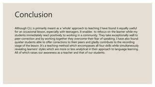 Conclusion
Although CLL is primarily meant as a 'whole' approach to teaching I have found it equally useful
for an occasional lesson, especially with teenagers. It enables to refocus on the learner while my
students immediately react positively to working in a community. They take exceptionally well to
peer-correction and by working together they overcome their fear of speaking. I have also found
quieter students able to offer corrections to their peers and gladly contribute to the recording
stage of the lesson. It's a teaching method which encompasses all four skills while simultaneously
revealing learners' styles which are more or less analytical in their approach to language learning.
All of which raises our awareness as a teacher and that of our students.
 