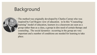 Background
◦ The method was originally developed by Charles Curran who was
inspired by Carl Rogers view of education. in In this “Counseling-
learning” model of education, learners in a classroom are seen as a
group rather than as a class, a group in dire need of certain therapy and
counseling . The social dynamics occurring in the group are very
important and a number of conditions are needed for learning to take
place.
 