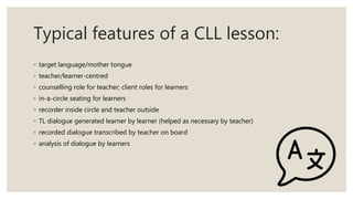 Typical features of a CLL lesson:
◦ target language/mother tongue
◦ teacher/learner-centred
◦ counselling role for teacher; client roles for learners
◦ in-a-circle seating for learners
◦ recorder inside circle and teacher outside
◦ TL dialogue generated learner by learner (helped as necessary by teacher)
◦ recorded dialogue transcribed by teacher on board
◦ analysis of dialogue by learners
 