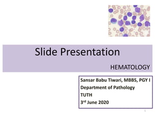 Slide Presentation
HEMATOLOGY
Sansar Babu Tiwari, MBBS, PGY I
Department of Pathology
TUTH
3rd June 2020
1
 