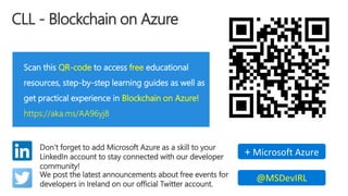 CLL - Blockchain on Azure
Scan this QR-code to access free educational
resources, step-by-step learning guides as well as
get practical experience in Blockchain on Azure!
https://aka.ms/AA96yj8
Don’t forget to add Microsoft Azure as a skill to your
LinkedIn account to stay connected with our developer
community!
+ Microsoft Azure
We post the latest announcements about free events for
developers in Ireland on our official Twitter account.
@MSDevIRL
 
