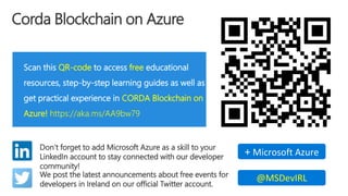 Corda Blockchain on Azure
Scan this QR-code to access free educational
resources, step-by-step learning guides as well as
get practical experience in CORDA Blockchain on
Azure! https://aka.ms/AA9bw79
Don’t forget to add Microsoft Azure as a skill to your
LinkedIn account to stay connected with our developer
community!
+ Microsoft Azure
We post the latest announcements about free events for
developers in Ireland on our official Twitter account.
@MSDevIRL
 