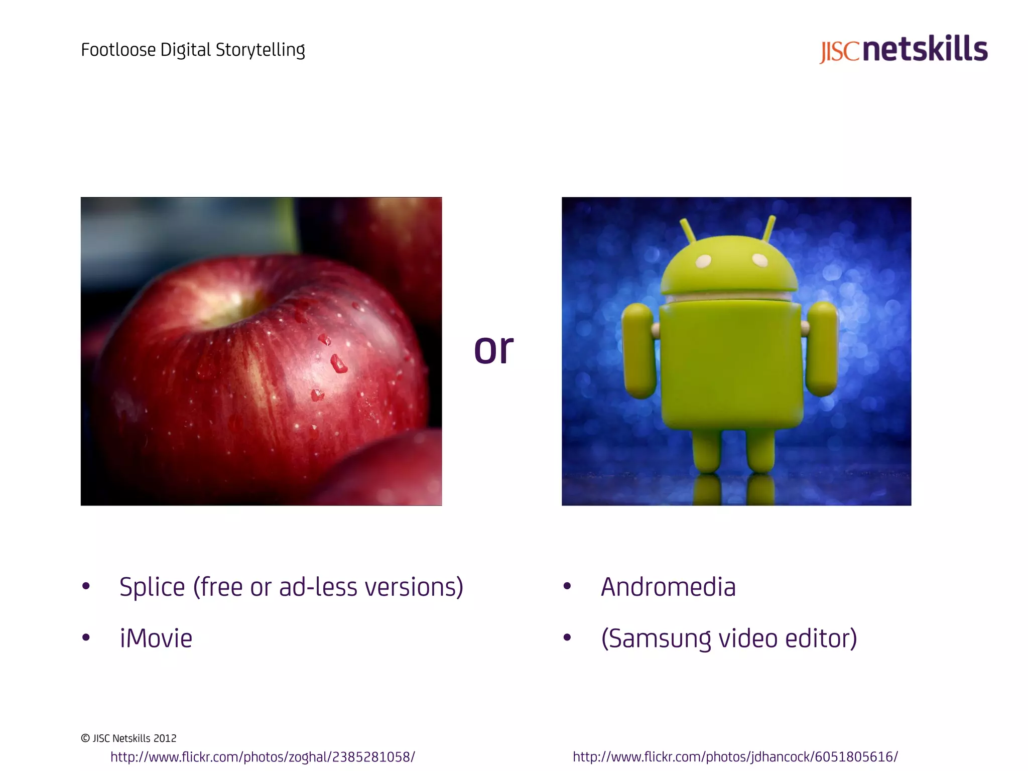 Footloose Digital Storytelling




                                                        or



• Splice (free or ad-less versions)                          • Andromedia
• iMovie                                                     • (Samsung video editor)


© JISC Netskills 2012
      http://www.flickr.com/photos/zoghal/2385281058/        http://www.flickr.com/photos/jdhancock/6051805616/
 