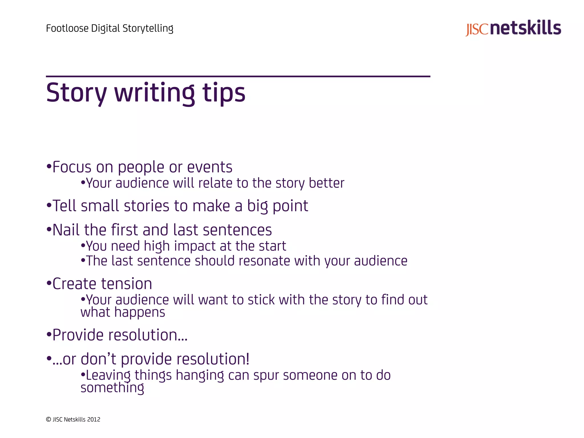 Footloose Digital Storytelling




Story writing tips

•Focus on people or events
             •Your audience will relate to the story better
•Tell small stories to make a big point
•Nail the first and last sentences
             •You need high impact at the start
             •The last sentence should resonate with your audience
•Create tension
             •Your audience will want to stick with the story to find out
             what happens
•Provide resolution…
•…or don’t provide resolution!
             •Leaving things hanging can spur someone on to do
             something
© JISC Netskills 2012
 