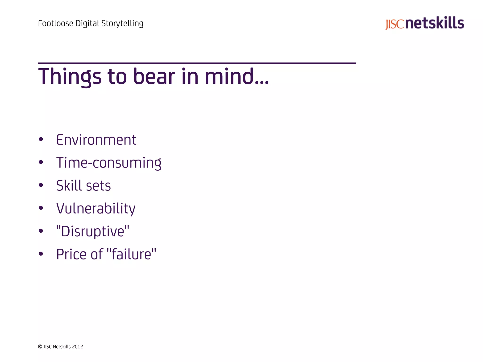 Footloose Digital Storytelling




Things to bear in mind…

•       Environment
•       Time-consuming
•       Skill sets
•       Vulnerability
•       "Disruptive"
•       Price of "failure"




© JISC Netskills 2012
 