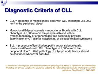 Diagnostic Criteria of CLL CLL = presence of monoclonal B-cells with CLL phenotype ≥ 5,000/mm 3   in the peripheral blood Monoclonal B-lymphocytosis   = monoclonal B-cells with CLL phenotype < 5,000/mm 3   in the peripheral blood   without   lymphadenopathy or organomegaly  ( as defined   by physical examination or CT scans ) , cytopenias, or disease - related   symptoms  SLL  = presence of lymphadenopathy   and / or splenomegaly .  monoclonal B-cells with CLL phenotype < 5,000/mm 3   in the peripheral blood ใ  Histopathology of a lymph node biopsy should be confirmed whenever possible .  Guidelines for the diagnosis and treatment of chronic lymphocytic leukemia :  a report from the International Workshop on Chronic Lymphocytic Leukemia updating the National Cancer Institute–Working Group 1996 guidelines. Blood 2008:111;5446-5456   