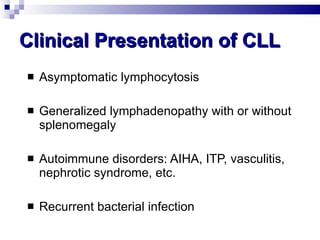Clinical Presentation of CLL Asymptomatic lymphocytosis Generalized lymphadenopathy with or without splenomegaly Autoimmune disorders: AIHA, ITP, vasculitis, nephrotic syndrome, etc. Recurrent bacterial infection 