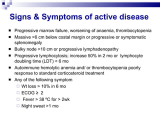 Signs & Symptoms of active disease Progressive marrow failure, worsening of anaemia, thrombocytopenia Massive >6 cm below costal margin or progressive or symptomatic splenomegaly Bulky node >10 cm or progressive lymphadenopathy Progressive lymphocytosis; increase 50% in 2 mo or  lymphocyte doubling time (LDT) < 6 mo  Autoimmune hemolytic anemia and/ or thrombocytopenia poorly response to standard corticosteroid treatment Any of the following symptom Wt loss > 10% in 6 mo ECOG ≥  2 Fever > 38 ºC for > 2wk Night sweat >1 mo  