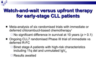 Watch-and-wait versus upfront therapy for early-stage CLL patients Meta-analysis of six randomised trials with immediate or deferred chlorambucil-based chemotherapy 1 No significant difference in survival at 10 years ( p  > 0.1) Ongoing CLL7 randomised Phase III trial of immediate vs deferred R-FC Binet stage A patients with high-risk characteristics including 11q del and unmutated IgV H Results awaited CLL Trialists’ Collaborative Group.  J Natl Cancer Inst  1999; 91:861–868. 