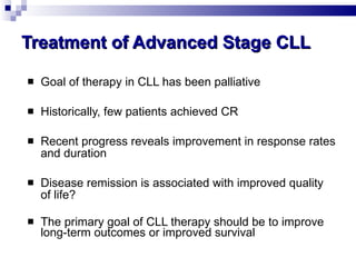 Treatment of Advanced Stage CLL Goal of therapy in CLL has been palliative Historically, few patients achieved CR Recent progress reveals improvement in response rates and duration  Disease remission is associated with improved quality of life? The primary goal of CLL therapy should be to improve long-term outcomes or improved survival 