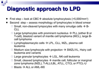 Diagnostic approach to LPD First step – look at CBC   absolute lymphocytosis (>5,000/mm 3 ) Second  step – assess morphology of lymphocytes in blood smear Small, non-cleaved lympocytes with many smudge cells    B-CLL Large lymphocytes with prominent nucleolus    PLL (either B or T-cell), blastoid variant of mantle cell lymphoma (MCL), large B-cell lymphoma Lymphoplasmacytic cells    LPL, CLL, MZL, plasma cell leukemia  Medium size lymphocyte with projection    SMZL/VL, Hairy cell leukemia and variants Large granular lymphocytes    LGL, NK-cell leukemia  Small, cleaved lymphocytes    mantle cell, follicular or marginal zone lymphoma (MZL), T-ALL/LBL, ATLL, CTCL or PTCL-U Blasts    ALL or AML-M0 
