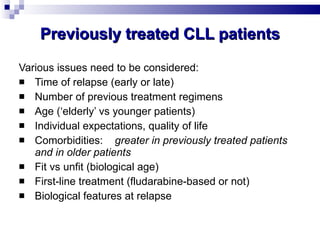 Previously treated CLL patients Various issues need to be considered: Time of relapse (early or late) Number of previous treatment regimens Age (‘elderly’ vs younger patients) Individual expectations, quality of life  Comorbidities: greater in previously treated patients and in older patients Fit vs unfit (biological age) First-line treatment (fludarabine-based or not) Biological features at relapse 