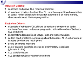 Inclusion Criteria : confirmed and active CLL requiring treatment  at least one previous treatment for CLL and having achieved a complete or partial remission/response but after a period of 6 or more months, shows evidence of disease progression  Exclusion Criteria: diagnosis of refractory CLL (failure to achieve a complete or partial remission/response or disease progression within 6 months of last anti-CLL treatment  abnormal/inadequate blood values, liver and kidney function  certain heart problems, serious significant diseases, AIHA, other current cancers or within the last 5 years  active or chronic infections  use of drugs to suppress allergic or inflammatory responses (glucocorticoids)  CLL transformation  CLL central nervous system involvement  