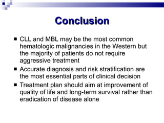 Conclusion CLL and MBL may be the most common hematologic malignancies in the Western but the majority of patients do not require aggressive treatment Accurate diagnosis and risk stratification are the most essential parts of clinical decision Treatment plan should aim at improvement of quality of life and long-term survival rather than eradication of disease alone 