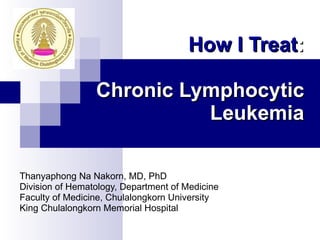 How I Treat :   Chronic Lymphocytic Leukemia Thanyaphong Na Nakorn, MD, PhD Division of Hematology, Department of Medicine Faculty of Medicine, Chulalongkorn University King Chulalongkorn Memorial Hospital 
