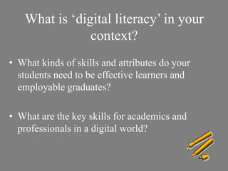 What is ‘digital literacy’ in your
context?
• What kinds of skills and attributes do your
students need to be effective learners and
employable graduates?
• What are the key skills for academics and
professionals in a digital world?
 