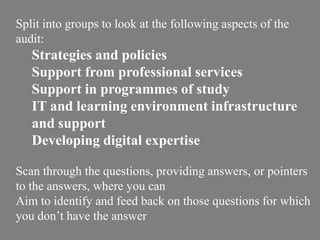 Split into groups to look at the following aspects of the
audit:
Strategies and policies
Support from professional services
Support in programmes of study
IT and learning environment infrastructure
and support
Developing digital expertise
Scan through the questions, providing answers, or pointers
to the answers, where you can
Aim to identify and feed back on those questions for which
you don’t have the answer
 