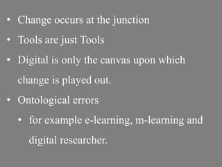 • Change occurs at the junction
• Tools are just Tools
• Digital is only the canvas upon which
change is played out.
• Ontological errors
• for example e-learning, m-learning and
digital researcher.
 