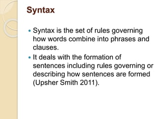 Syntax
 Syntax is the set of rules governing
how words combine into phrases and
clauses.
 It deals with the formation of
sentences including rules governing or
describing how sentences are formed
(Upsher Smith 2011).
 
