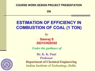 ESTIMATION OF EFFICIENCY IN
COMBUSTION OF COAL (1 TON)
Samraj S
2021CHZ8352
Dr. K. K. Pant
Professor
Department of Chemical Engineering
Indian Institute of Technology, Delhi.
Under the guidance of
by
COURSE WORK DESIGN PROJECT PRESENTATION
ON
 