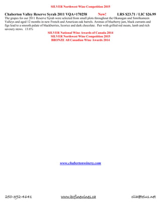 250-392-4641 www.bcfinewines.ca clla@telus.net
SILVER Northwest Wine Competition 2015
Chaberton Valley Reserve Syrah 2011 VQA+170258 New! LRS $23.71 / LIC $26.99
The grapes for our 2011 Reserve Syrah were selected from small plots throughout the Okanagan and Similkameen
Valleys and aged 12 months in new French and American oak barrels. Aromas of blueberry jam, black currants and
figs lead to a smooth palate of blackberries, licorice and dark chocolate. Pair with grilled red meats, lamb and rich
savoury stews. 13.6%
SILVER National Wine Awards of Canada 2014
SILVER Northwest Wine Competition 2015
BRONZE All Canadian Wine Awards 2014
www.chabertonwinery.com
 