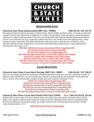 250-392-4641 www.bcfinewines.ca clla@telus.net
Quintessential Series
Church & State Wines Quintessential 2009 VQA +590828 LRS $41.18 / LIC $47.79
Our signature blend of Cabernet Sauvignon, Cabernet Franc, Merlot, Malbec and Petit Verdot. 12 months as individual
varietals in French oak, followed by an additional 12 months in French oak as a blend for optimal varietal integration.
Unfiltered for optimal cellaring potential. This wine was blended after identifying the absolute highest quality barrels
of wine in our cellar after one year, masterfully crafted to become a wine worthy of the name Quintessential... Deep
crimson in colour, almost inky. Rich black and red fruit on the nose, leads to deep flavours of raspberry, cherry,
chocolate and hints of herbs. Mouth feel is rich and full, with delicate fine grained tannins. Long, lingering finish
showing cedar and currant. 14.5%
DOUBLE GOLD San Francisco International Wine Competition 2012
SILVER International Wine & Spirit (UK) 2013
SILVER All Canadian Wine Championships 2012
SILVER WineAlign National Wine Awards 2014, (2009 & 2011 Vintage)
GOLD All Canadian Wine Champions 2015, 2010 Vintage
DOUBLE GOLD Wine Press Northwest 2014, 2011 Vintage
DOUBLE GOLD All Canadian Wine Champions 2015, 2011 Vintage
Lieutenant Governor’s Award for Excellence 2015, 2012 Vintage
Coyote Bowl Series
Church & State Wines Coyote Bowl Meritage 2009 VQA +28829 LRS $26.56 / LIC $30.35
This wine is starting to develop the complexities of bottle bouquet that emerge as a wine age’s gracefully in bottle. In
addition to the youthful fruit, a savoury roasted meat character is emerging along with sage herbs. On the palate, the
wine is smooth, soft, with tremendous richness, length, and a truly expansive mid palate. 14.5%
GOLD All Canadian Wine Championships 2012
GOLD San Francisco International Wine Competition 2013
SILVER International Wine & Spirit Competition (UK) 2013
SILVER San Francisco International Wine Competition 2012
SILVER Intervin International Wine Competition 2013
SILVER WineAlign National Wine Awards of Canada 2015, 2012 Vintage
Church & State Wines Coyote Bowl Merlot 2010 VQA+239541 New! LRS $19.24/LIC $21.69
Medium dark in colour, there is an array of black cherry, red currant, sage and roasted, cured meat aromas. On the
palate, wine expands to fill the mouth, coating the surfaces with soft, integrated tannins and rich, concentrated dark
fruit flavours balanced with moderate acidity. An elegant, feminine wine with great generosity and class. In other
words, the ideal merlot. 14.5%
GOLD All Canadian Wine Championships
 